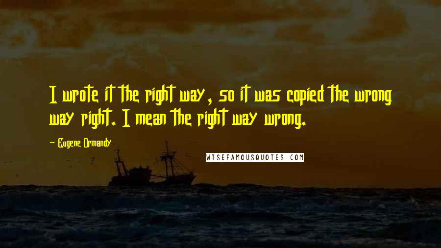 Eugene Ormandy Quotes: I wrote it the right way, so it was copied the wrong way right. I mean the right way wrong.