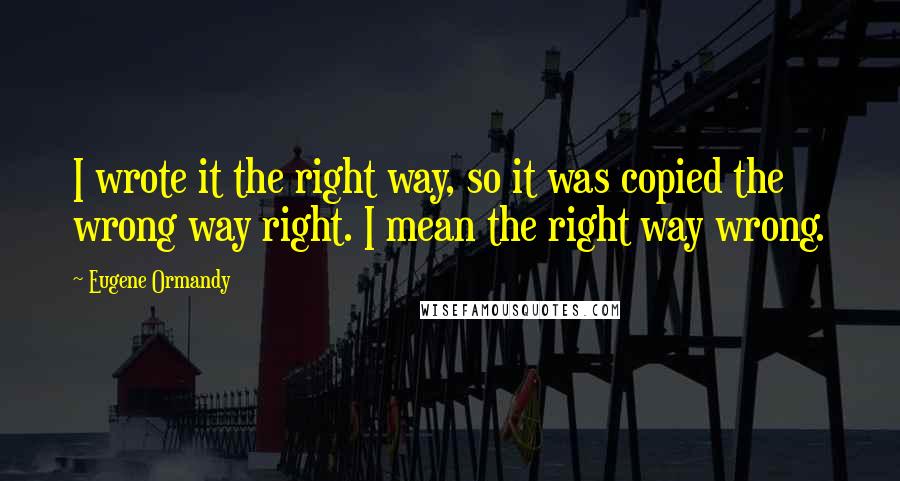 Eugene Ormandy Quotes: I wrote it the right way, so it was copied the wrong way right. I mean the right way wrong.