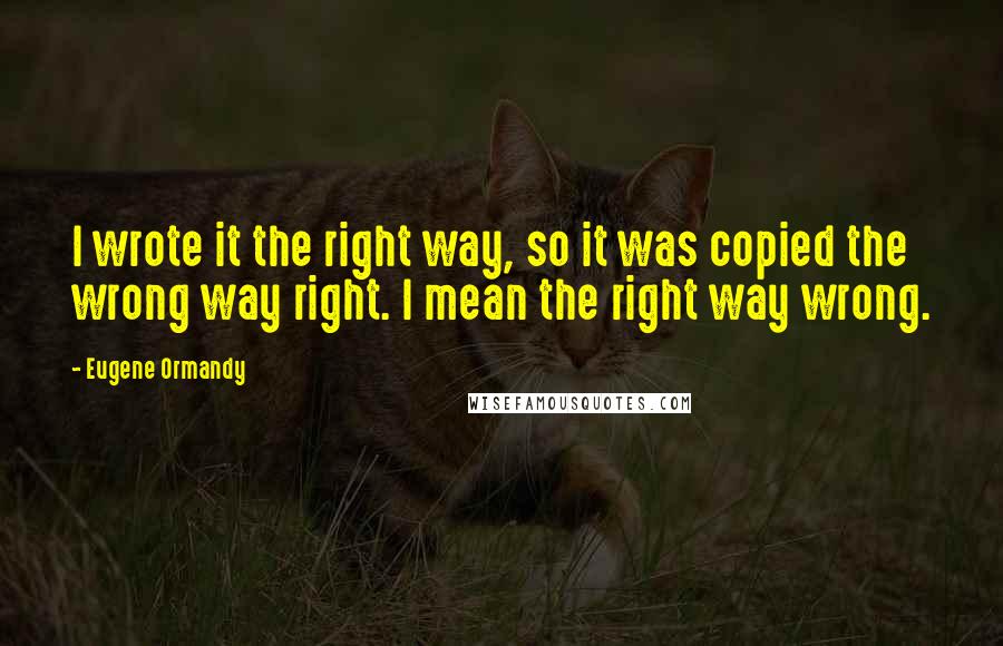 Eugene Ormandy Quotes: I wrote it the right way, so it was copied the wrong way right. I mean the right way wrong.