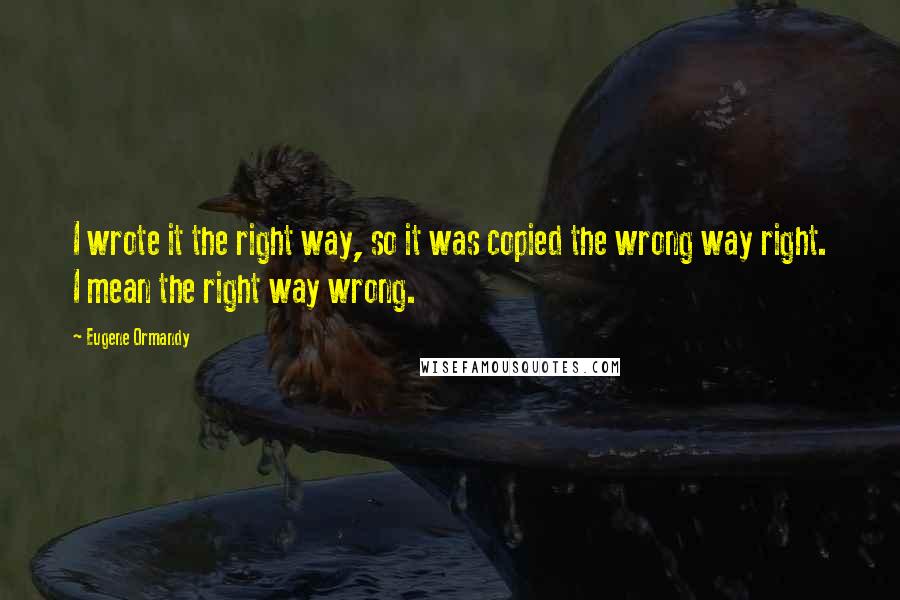 Eugene Ormandy Quotes: I wrote it the right way, so it was copied the wrong way right. I mean the right way wrong.