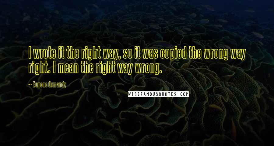 Eugene Ormandy Quotes: I wrote it the right way, so it was copied the wrong way right. I mean the right way wrong.