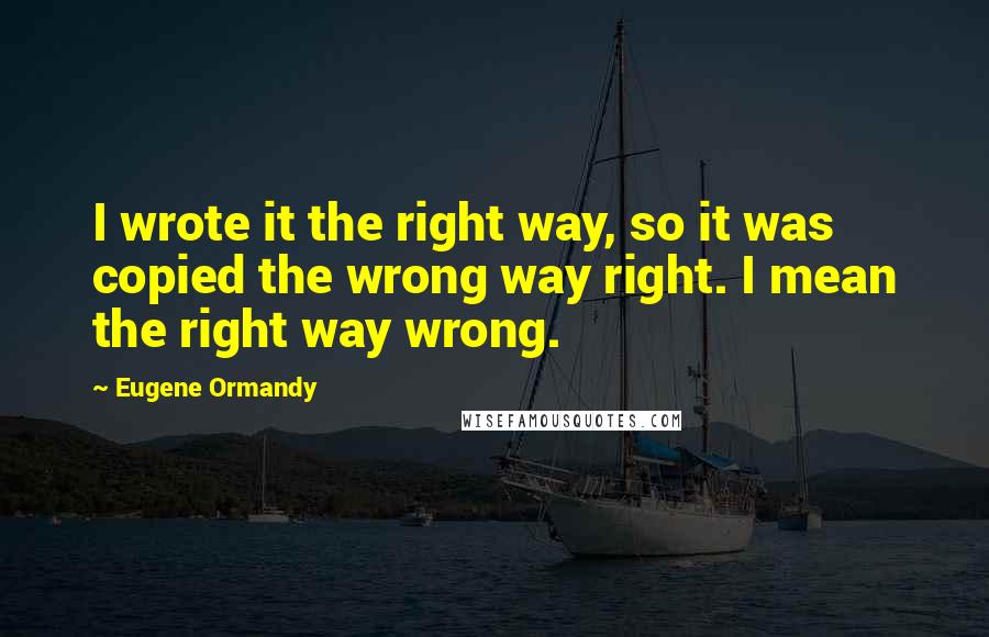 Eugene Ormandy Quotes: I wrote it the right way, so it was copied the wrong way right. I mean the right way wrong.