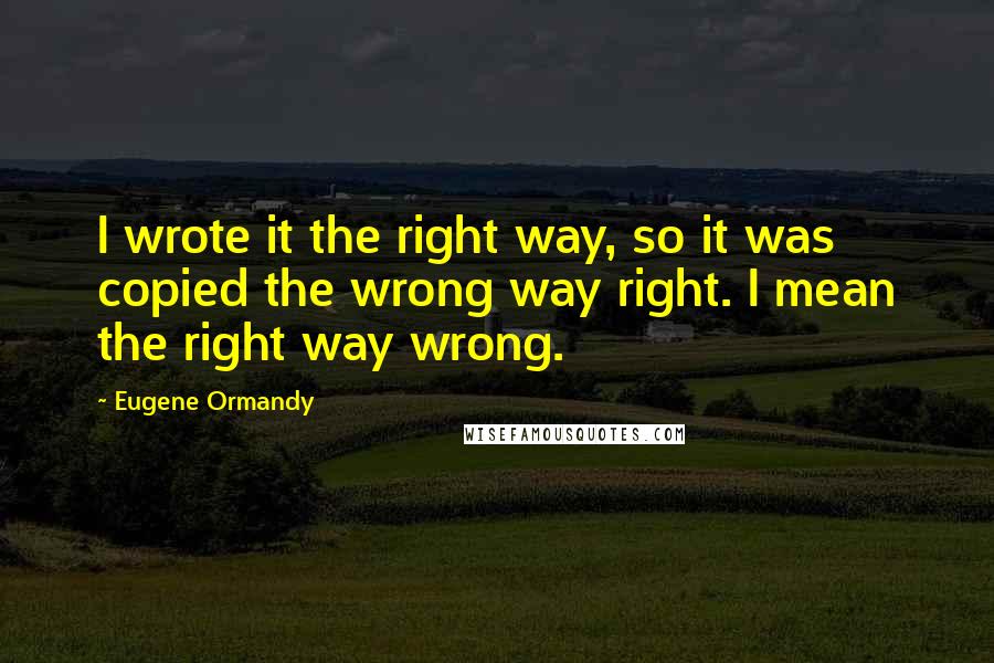 Eugene Ormandy Quotes: I wrote it the right way, so it was copied the wrong way right. I mean the right way wrong.