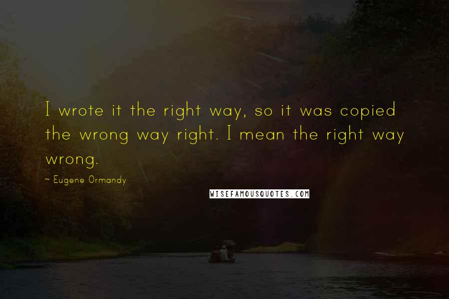 Eugene Ormandy Quotes: I wrote it the right way, so it was copied the wrong way right. I mean the right way wrong.