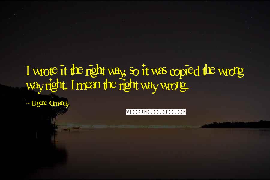 Eugene Ormandy Quotes: I wrote it the right way, so it was copied the wrong way right. I mean the right way wrong.