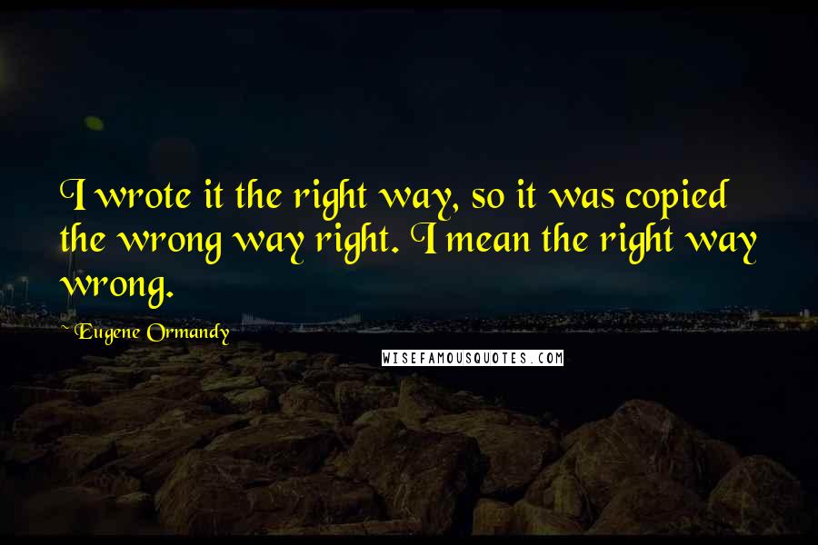 Eugene Ormandy Quotes: I wrote it the right way, so it was copied the wrong way right. I mean the right way wrong.