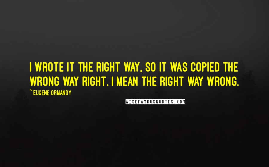 Eugene Ormandy Quotes: I wrote it the right way, so it was copied the wrong way right. I mean the right way wrong.