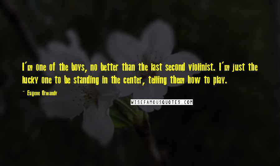 Eugene Ormandy Quotes: I'm one of the boys, no better than the last second violinist. I'm just the lucky one to be standing in the center, telling them how to play.