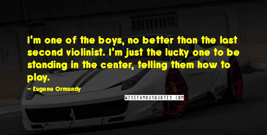 Eugene Ormandy Quotes: I'm one of the boys, no better than the last second violinist. I'm just the lucky one to be standing in the center, telling them how to play.