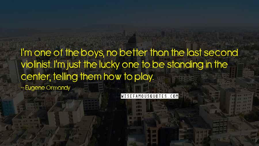 Eugene Ormandy Quotes: I'm one of the boys, no better than the last second violinist. I'm just the lucky one to be standing in the center, telling them how to play.