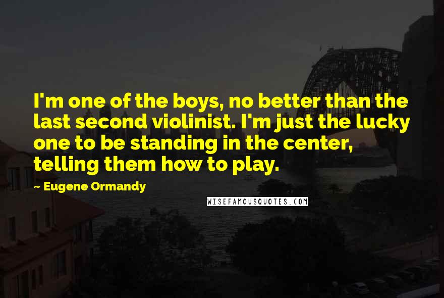 Eugene Ormandy Quotes: I'm one of the boys, no better than the last second violinist. I'm just the lucky one to be standing in the center, telling them how to play.