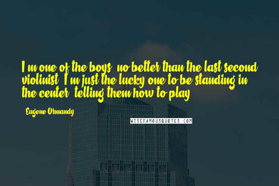 Eugene Ormandy Quotes: I'm one of the boys, no better than the last second violinist. I'm just the lucky one to be standing in the center, telling them how to play.