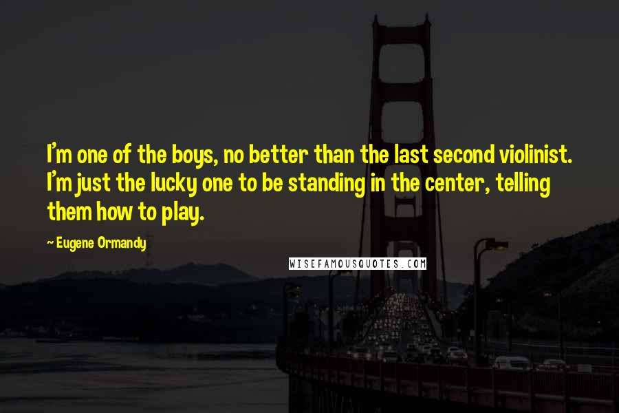 Eugene Ormandy Quotes: I'm one of the boys, no better than the last second violinist. I'm just the lucky one to be standing in the center, telling them how to play.