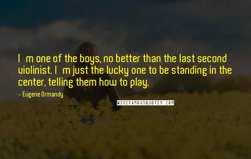 Eugene Ormandy Quotes: I'm one of the boys, no better than the last second violinist. I'm just the lucky one to be standing in the center, telling them how to play.