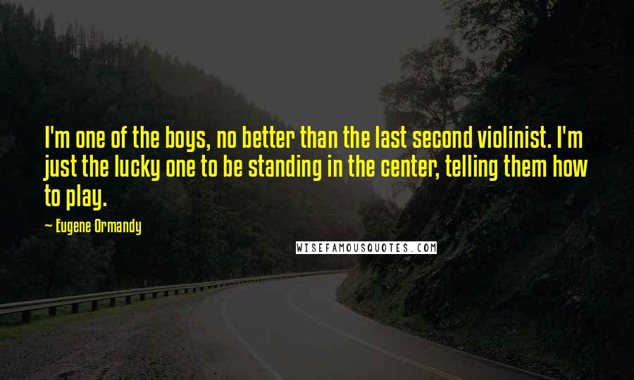 Eugene Ormandy Quotes: I'm one of the boys, no better than the last second violinist. I'm just the lucky one to be standing in the center, telling them how to play.