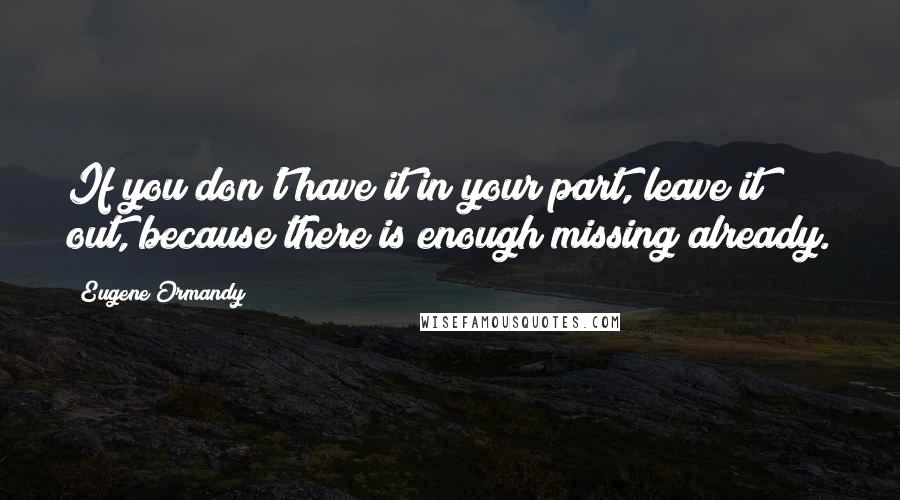 Eugene Ormandy Quotes: If you don't have it in your part, leave it out, because there is enough missing already.