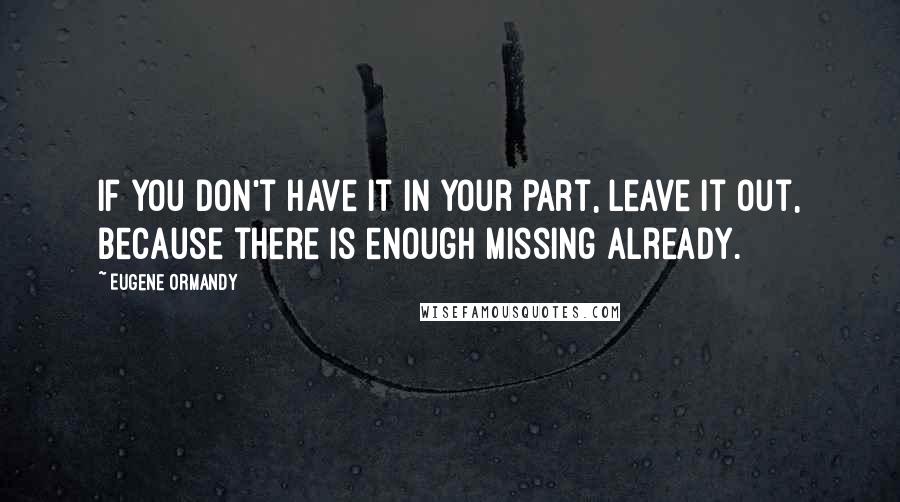 Eugene Ormandy Quotes: If you don't have it in your part, leave it out, because there is enough missing already.