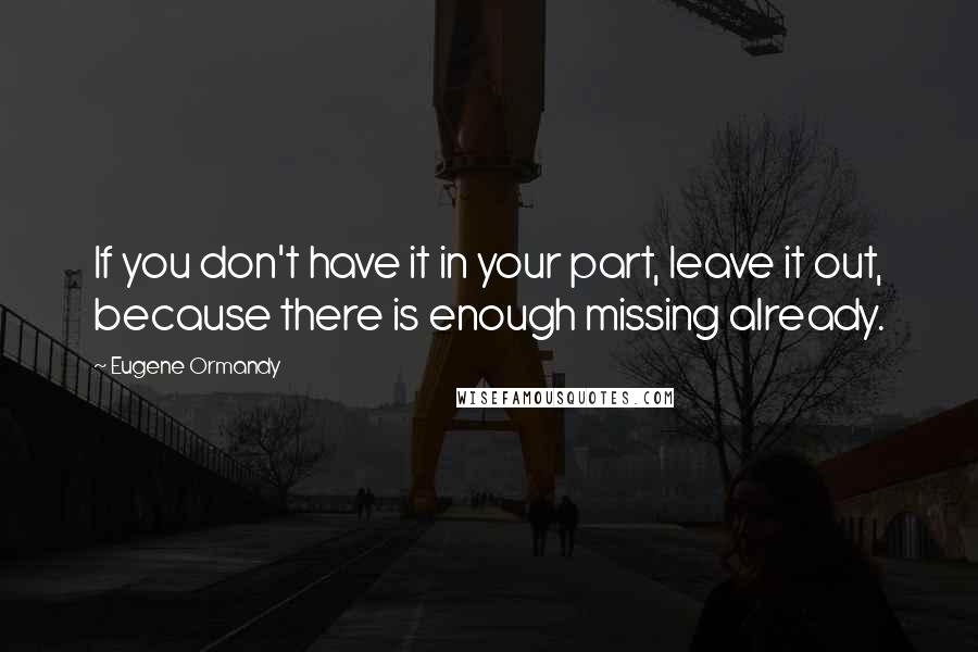Eugene Ormandy Quotes: If you don't have it in your part, leave it out, because there is enough missing already.