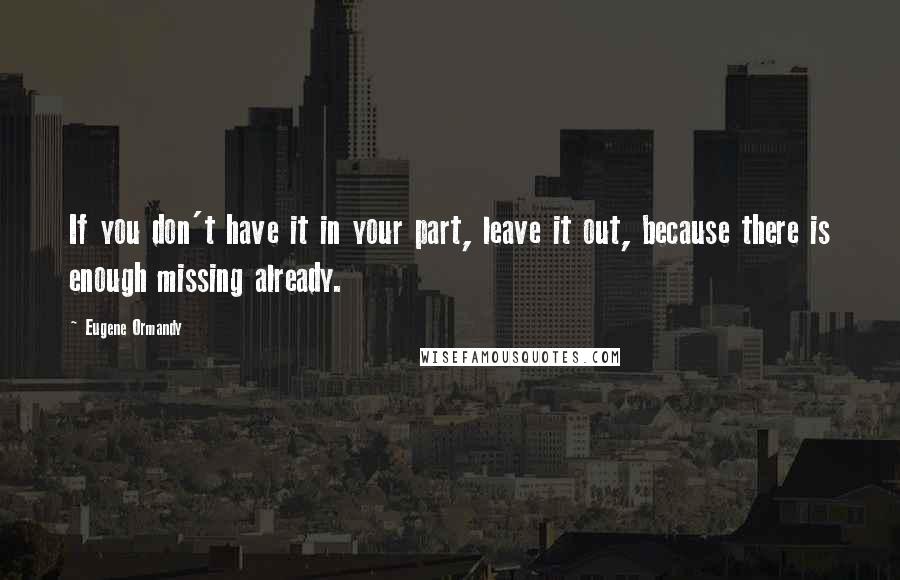 Eugene Ormandy Quotes: If you don't have it in your part, leave it out, because there is enough missing already.