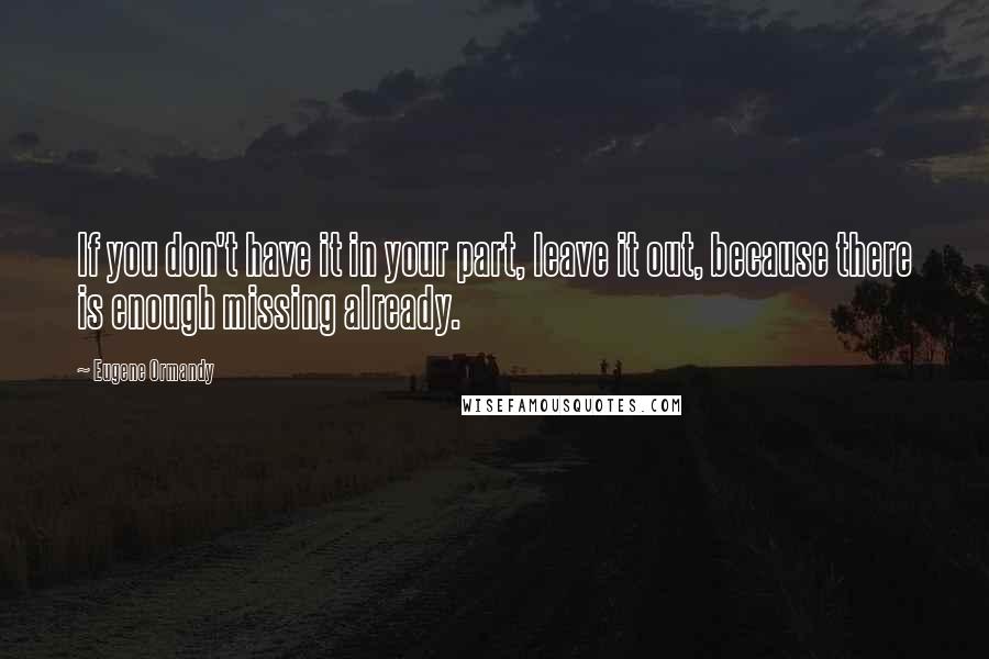 Eugene Ormandy Quotes: If you don't have it in your part, leave it out, because there is enough missing already.