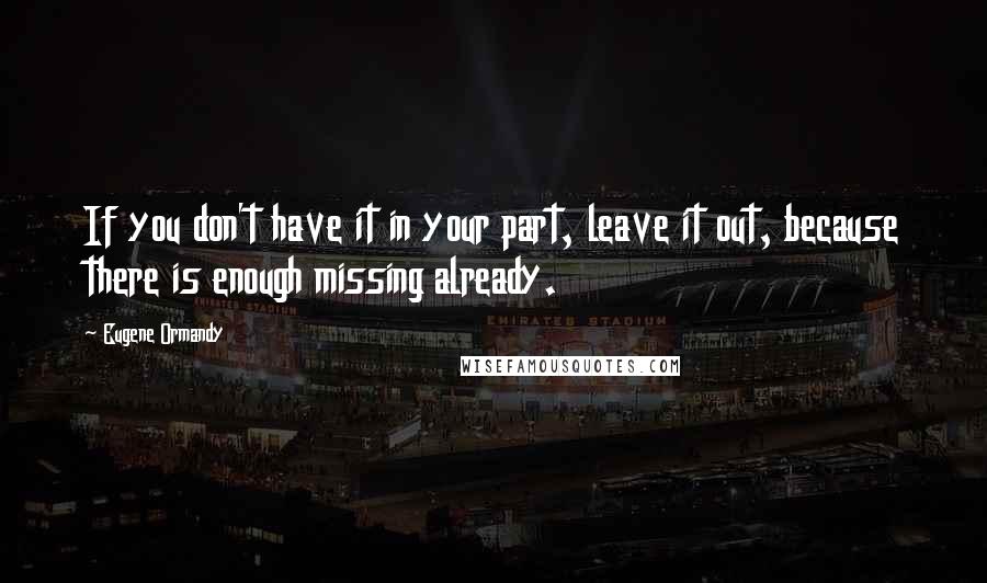 Eugene Ormandy Quotes: If you don't have it in your part, leave it out, because there is enough missing already.