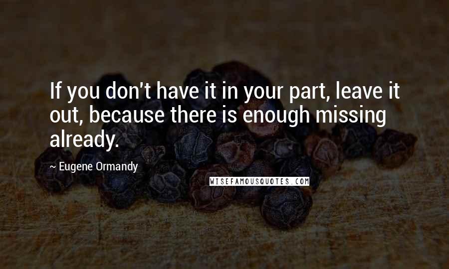 Eugene Ormandy Quotes: If you don't have it in your part, leave it out, because there is enough missing already.