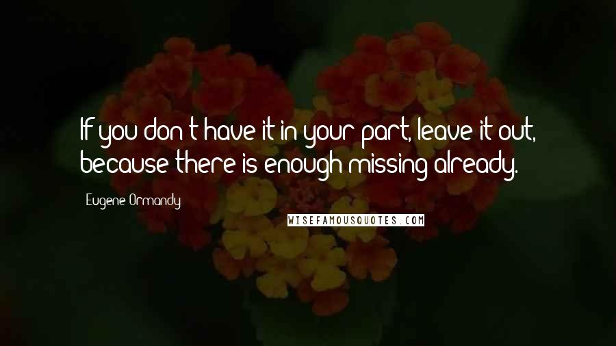 Eugene Ormandy Quotes: If you don't have it in your part, leave it out, because there is enough missing already.