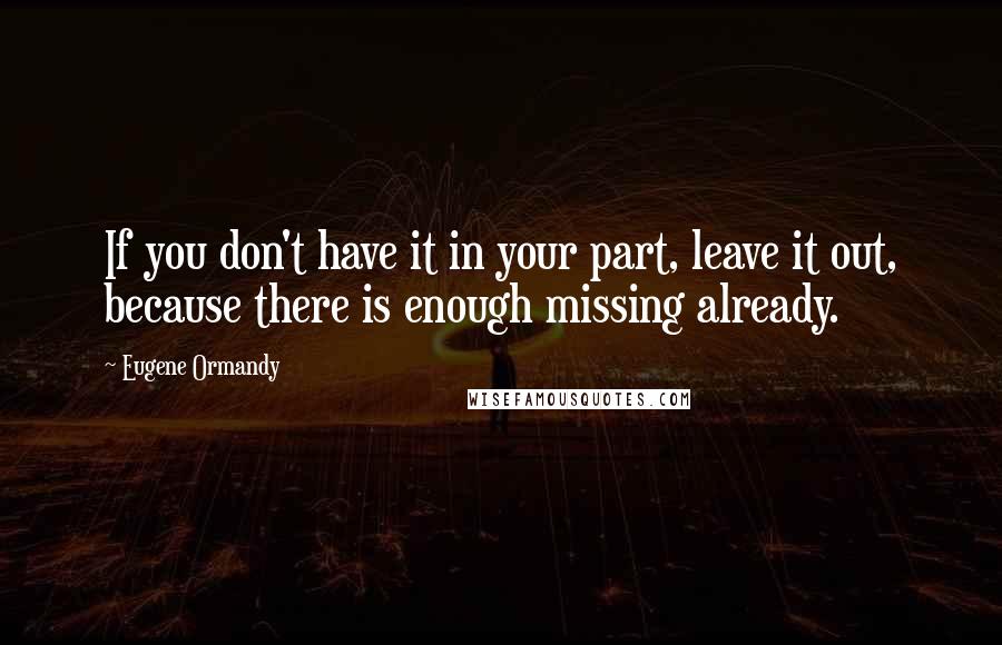 Eugene Ormandy Quotes: If you don't have it in your part, leave it out, because there is enough missing already.