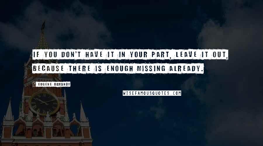 Eugene Ormandy Quotes: If you don't have it in your part, leave it out, because there is enough missing already.
