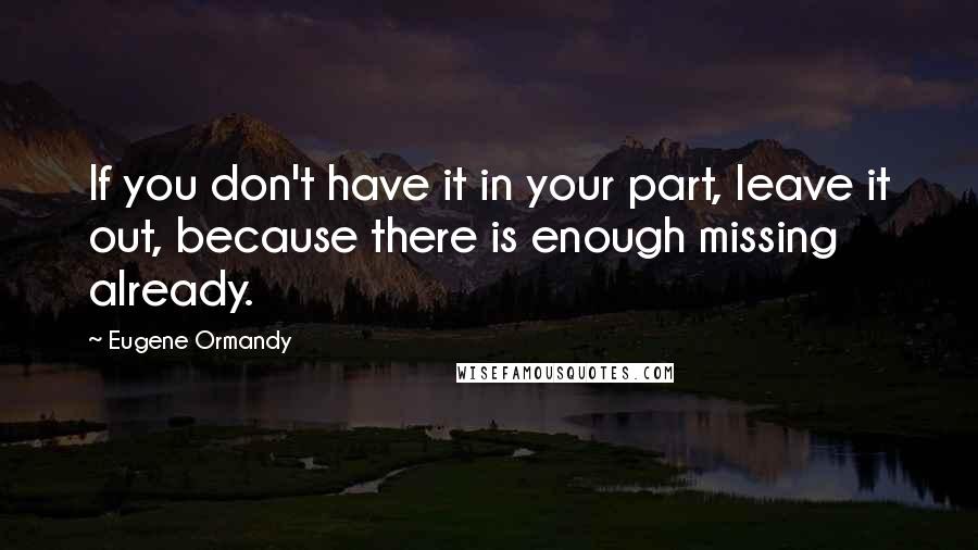 Eugene Ormandy Quotes: If you don't have it in your part, leave it out, because there is enough missing already.