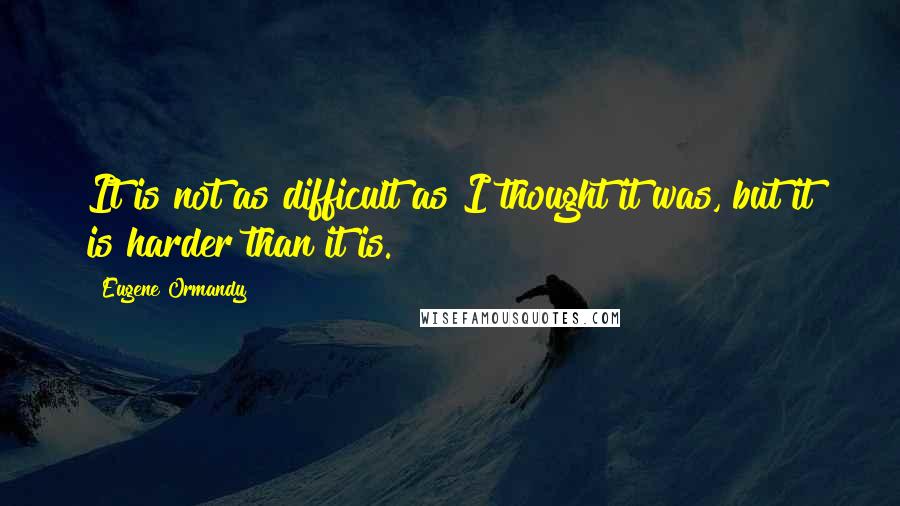 Eugene Ormandy Quotes: It is not as difficult as I thought it was, but it is harder than it is.