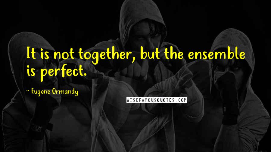 Eugene Ormandy Quotes: It is not together, but the ensemble is perfect.