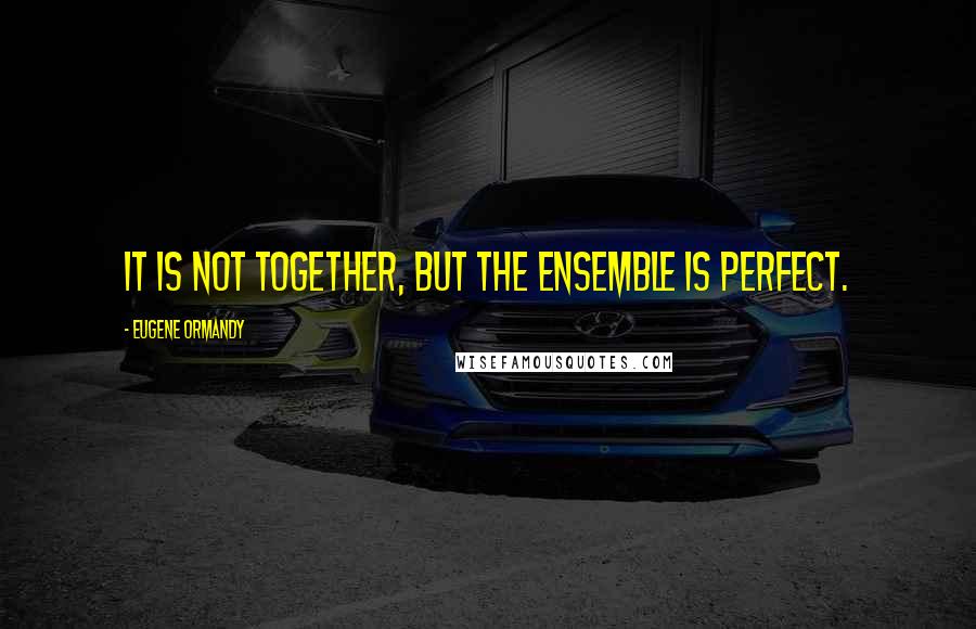 Eugene Ormandy Quotes: It is not together, but the ensemble is perfect.