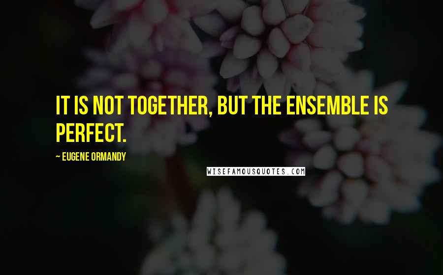 Eugene Ormandy Quotes: It is not together, but the ensemble is perfect.