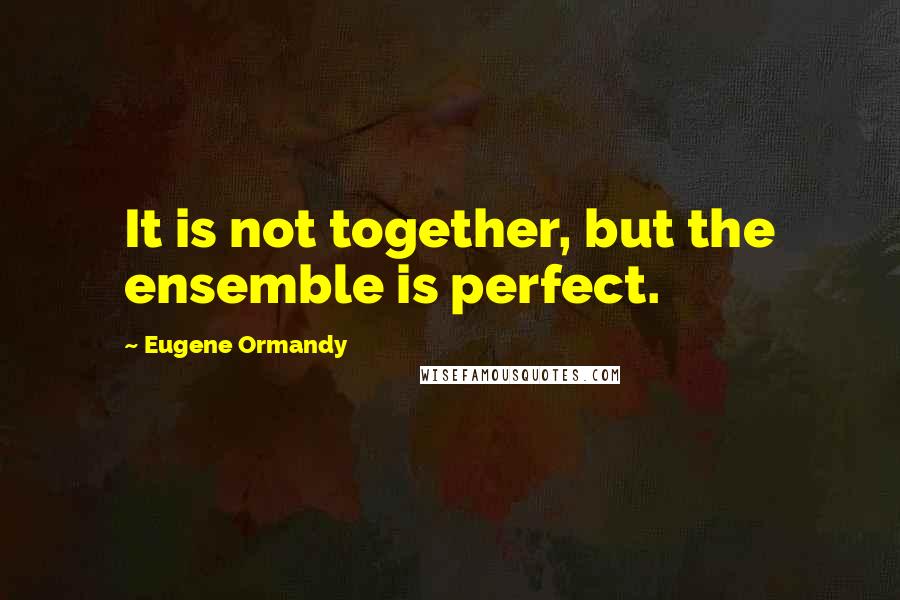 Eugene Ormandy Quotes: It is not together, but the ensemble is perfect.
