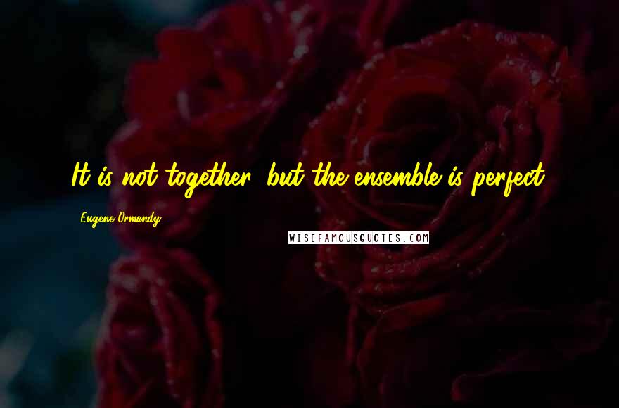 Eugene Ormandy Quotes: It is not together, but the ensemble is perfect.