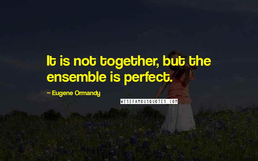 Eugene Ormandy Quotes: It is not together, but the ensemble is perfect.
