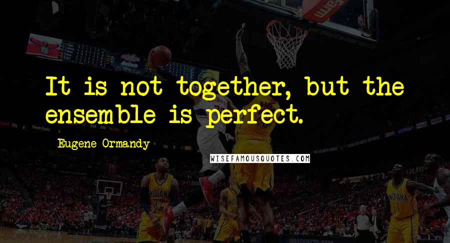 Eugene Ormandy Quotes: It is not together, but the ensemble is perfect.