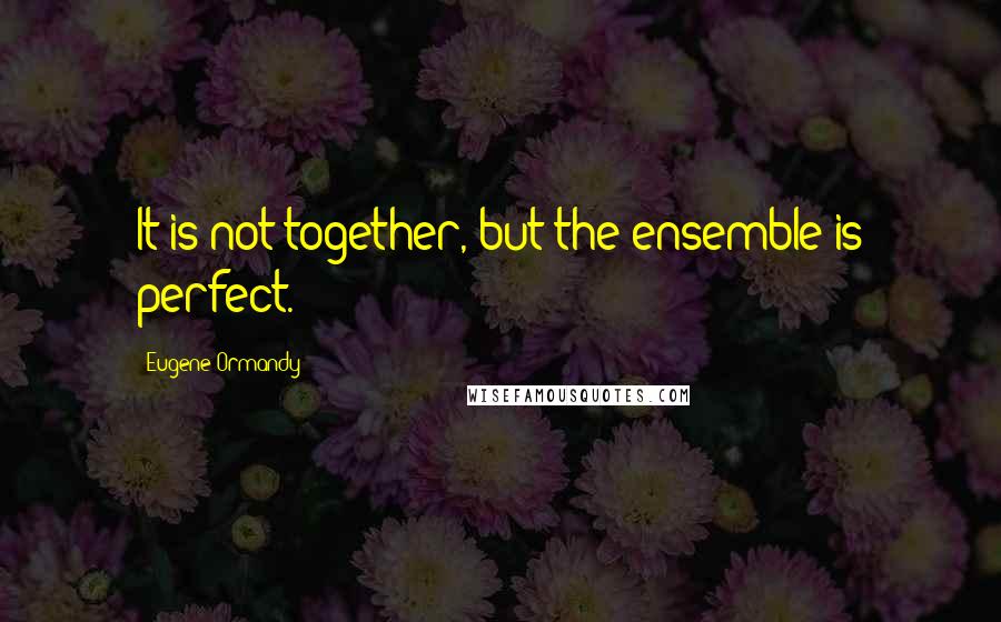 Eugene Ormandy Quotes: It is not together, but the ensemble is perfect.