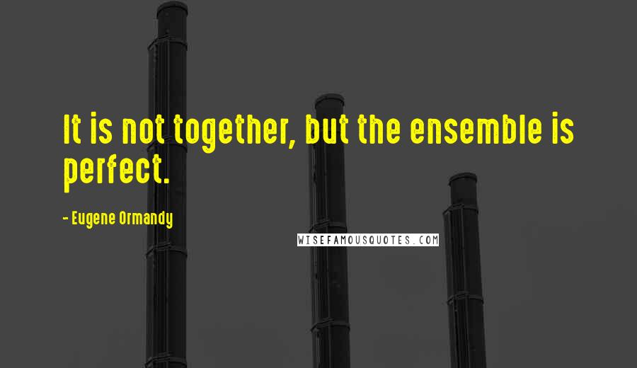 Eugene Ormandy Quotes: It is not together, but the ensemble is perfect.