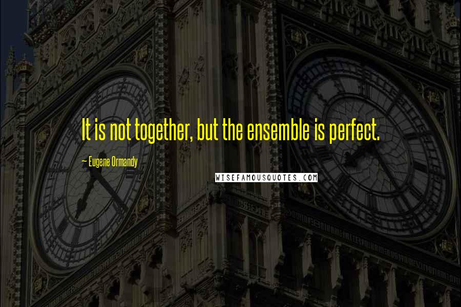 Eugene Ormandy Quotes: It is not together, but the ensemble is perfect.
