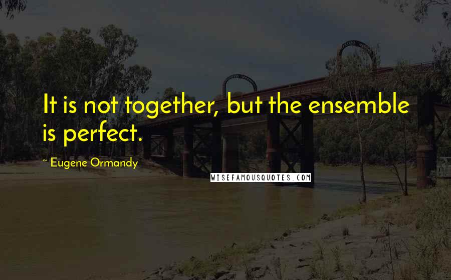 Eugene Ormandy Quotes: It is not together, but the ensemble is perfect.