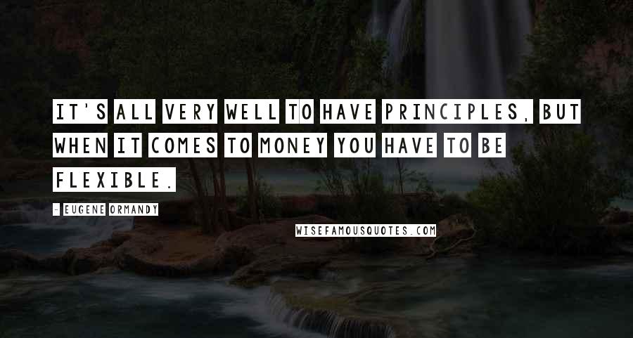 Eugene Ormandy Quotes: It's all very well to have principles, but when it comes to money you have to be flexible.