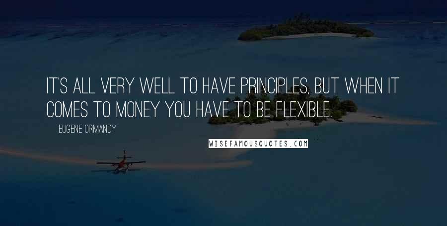 Eugene Ormandy Quotes: It's all very well to have principles, but when it comes to money you have to be flexible.