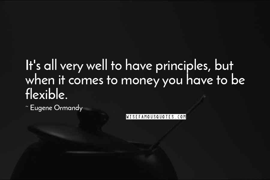 Eugene Ormandy Quotes: It's all very well to have principles, but when it comes to money you have to be flexible.