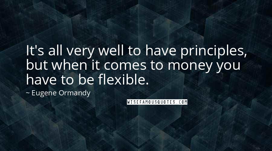 Eugene Ormandy Quotes: It's all very well to have principles, but when it comes to money you have to be flexible.