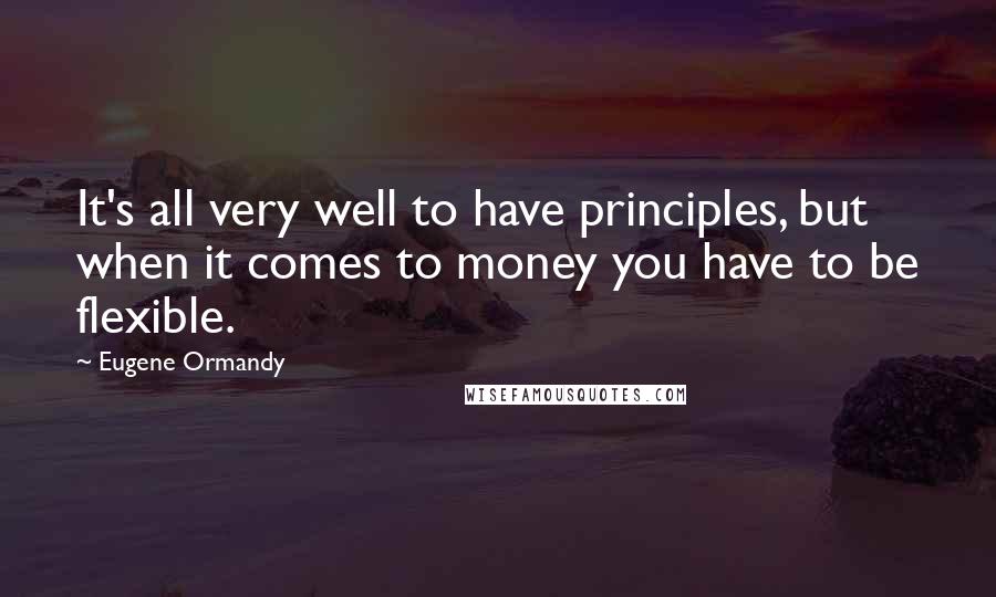 Eugene Ormandy Quotes: It's all very well to have principles, but when it comes to money you have to be flexible.