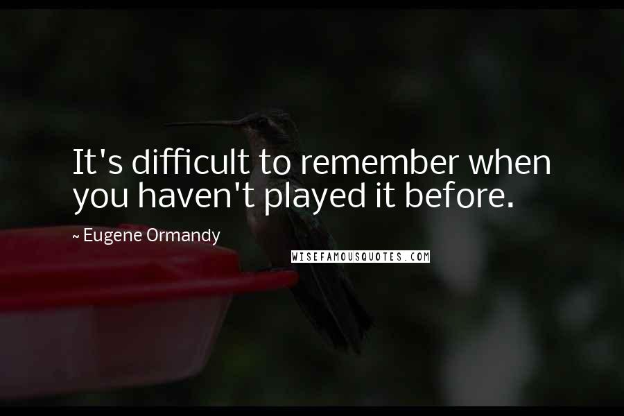 Eugene Ormandy Quotes: It's difficult to remember when you haven't played it before.