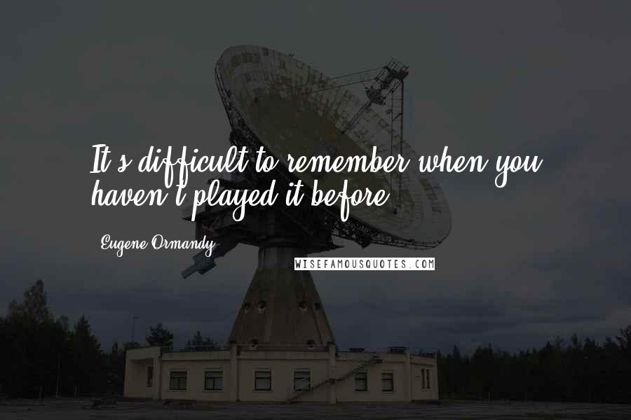 Eugene Ormandy Quotes: It's difficult to remember when you haven't played it before.