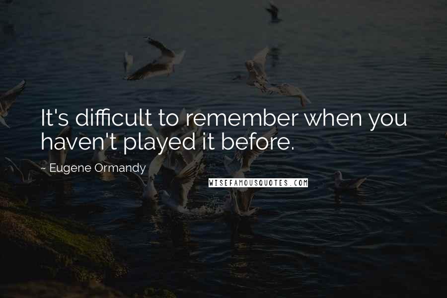 Eugene Ormandy Quotes: It's difficult to remember when you haven't played it before.